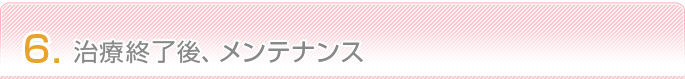 6.治療終了後、メンテナンス